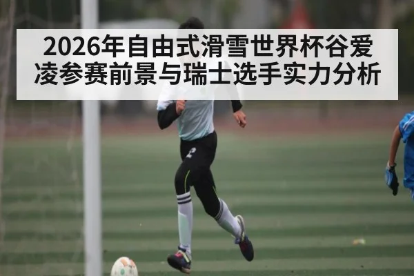 2026年自由式滑雪世界杯谷爱凌参赛前景与瑞士选手实力分析